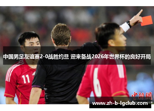 中国男足友谊赛2-0战胜约旦 迎来备战2026年世界杯的良好开局 中国男足友谊赛2-0战胜约旦 迎来备战2026年世界杯的良好开局