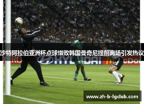 沙特阿拉伯亚洲杯点球惜败韩国曼奇尼提前离场引发热议 沙特阿拉伯亚洲杯点球惜败韩国曼奇尼提前离场引发热议
