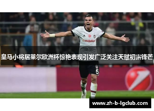 皇马小将居莱尔欧洲杯惊艳表现引发广泛关注天赋初露锋芒