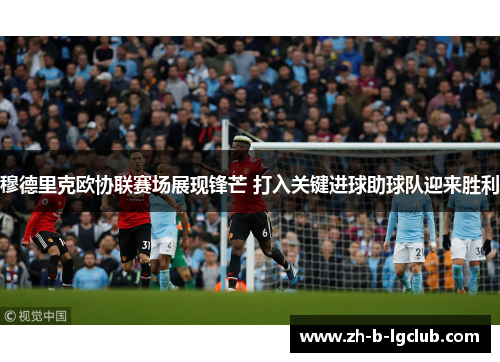 穆德里克欧协联赛场展现锋芒 打入关键进球助球队迎来胜利