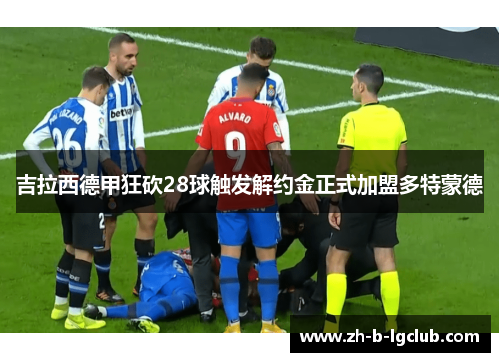 吉拉西德甲狂砍28球触发解约金正式加盟多特蒙德 吉拉西德甲狂砍28球触发解约金正式加盟多特蒙德